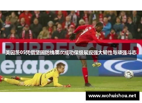 美因茨05凭借坚固防线屡次成功保级展现强大韧性与顽强斗志
