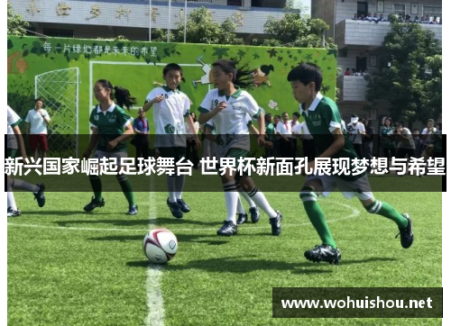 新兴国家崛起足球舞台 世界杯新面孔展现梦想与希望
