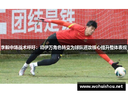 李毅中场战术呼吁：将伊万角色转变为球队进攻核心提升整体表现