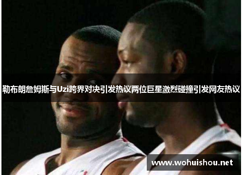 勒布朗詹姆斯与Uzi跨界对决引发热议两位巨星激烈碰撞引发网友热议