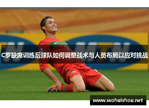 C罗缺席训练后球队如何调整战术与人员布局以应对挑战