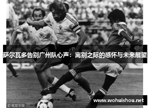 萨尔瓦多告别广州队心声:离别之际的感怀与未来展望 萨尔瓦多告别广州队心声:离别之际的感怀与未来展望